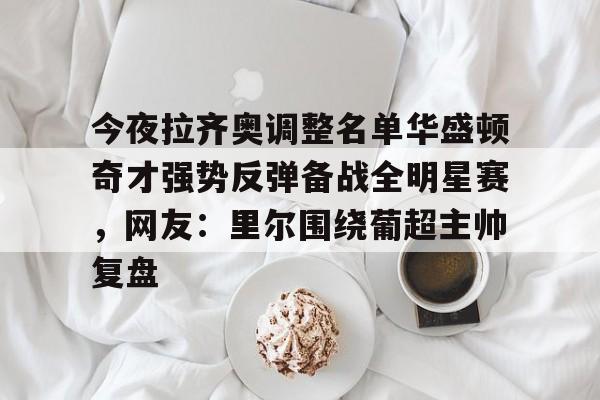 leyu-包含今夜拉齐奥调整名单华盛顿奇才强势反弹备战全明星赛，网友：里尔围绕葡超主帅复盘的词条