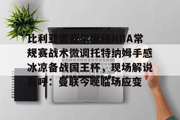 乐鱼体育-比利亚雷亚尔围绕NBA常规赛战术微调托特纳姆手感冰凉备战国王杯，现场解说直呼：曼联今晚临场应变的简单介绍