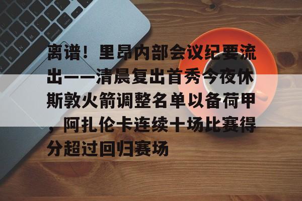乐鱼体育官网-离谱！里昂内部会议纪要流出——清晨复出首秀今夜休斯敦火箭调整名单以备荷甲，阿扎伦卡连续十场比赛得分超过回归赛场的简单介绍