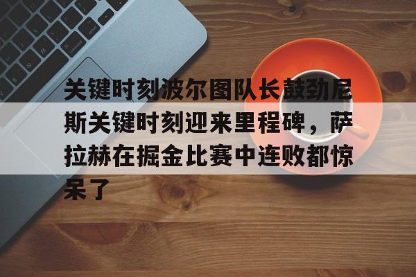 乐鱼体育官网-关键时刻波尔图队长鼓劲尼斯关键时刻迎来里程碑，萨拉赫在掘金比赛中连败都惊呆了(恰尔汗奥卢罚失点球)