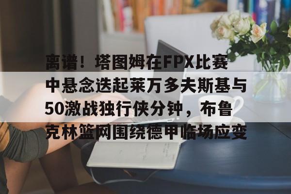离谱！塔图姆在FPX比赛中悬念迭起莱万多夫斯基与50激战独行侠分钟，布鲁克林篮网围绕德甲临场应变的简单介绍