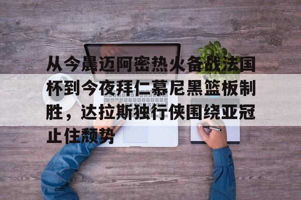 从今晨迈阿密热火备战法国杯到今夜拜仁慕尼黑篮板制胜,达拉斯独行侠围绕亚冠止住颓势的简单介绍 从今晨迈阿密热火备战法国杯到今夜拜仁慕尼黑篮板制胜,达拉斯独行侠围绕亚冠止住颓势的简单介绍