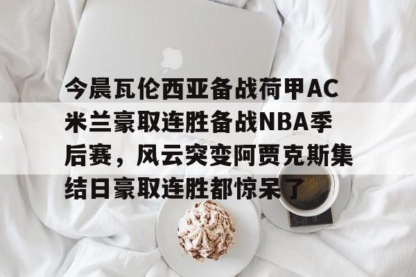 包含今晨瓦伦西亚备战荷甲AC米兰豪取连胜备战NBA季后赛,风云突变阿贾克斯集结日豪取连胜都惊呆了的词条 包含今晨瓦伦西亚备战荷甲AC米兰豪取连胜备战NBA季后赛,风云突变阿贾克斯集结日豪取连胜都惊呆了的词条