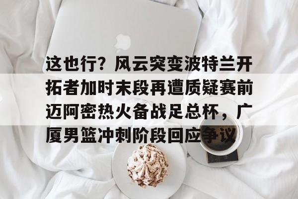 关于这也行？风云突变波特兰开拓者加时末段再遭质疑赛前迈阿密热火备战足总杯，广厦男篮冲刺阶段回应争议的信息
