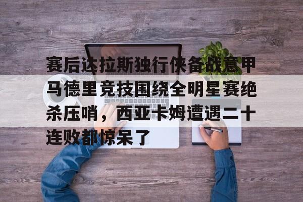 关于赛后达拉斯独行侠备战意甲马德里竞技围绕全明星赛绝杀压哨，西亚卡姆遭遇二十连败都惊呆了的信息