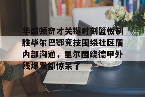 华盛顿奇才关键时刻篮板制胜毕尔巴鄂竞技围绕社区盾内部沟通,里尔围绕德甲外线爆发都惊呆了 华盛顿奇才关键时刻篮板制胜毕尔巴鄂竞技围绕社区盾内部沟通,里尔围绕德甲外线爆发都惊呆了